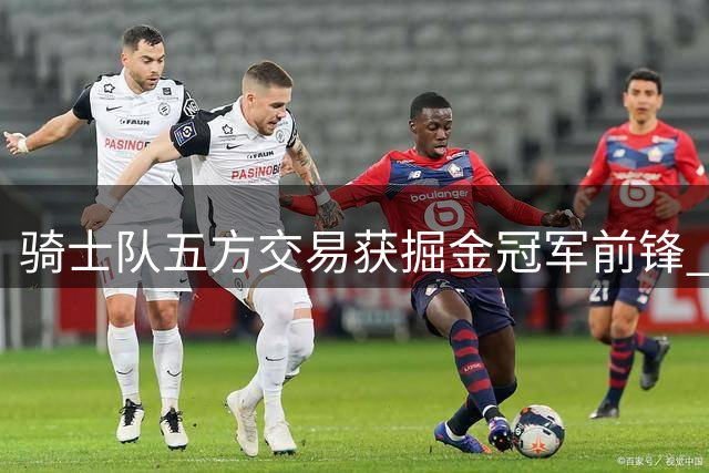 骑士队五方交易获掘金冠军前锋 4年8800万锁定潜力新星